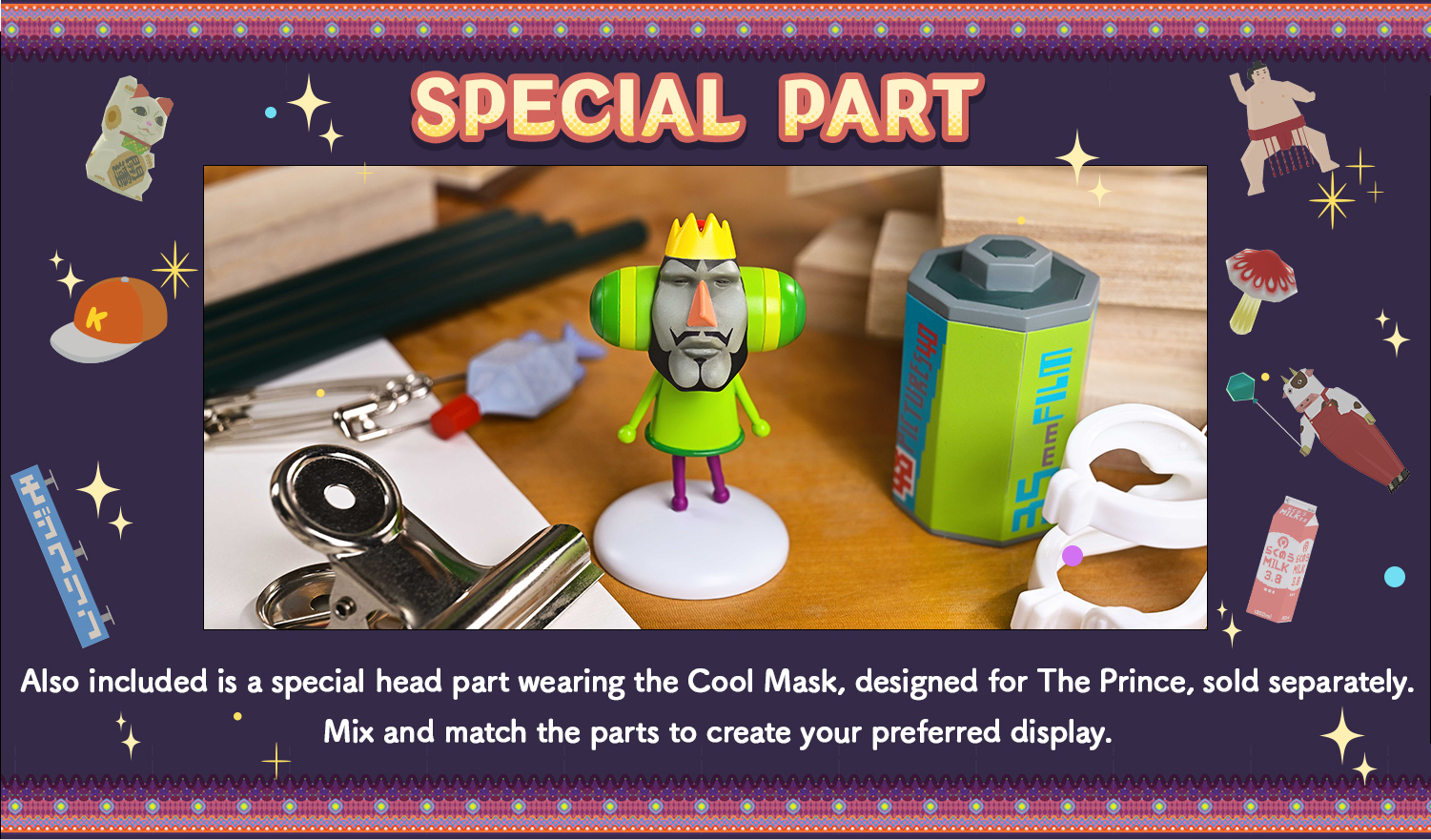 SPECIAL PARTS A special head part wearing a cool mask, for the separately sold The Prince, is also included. Enjoy mixing and matching. *The Bonus Version is available in Japan only at the PRIME 1 STUDIO Online Store and ASOBI STORE.