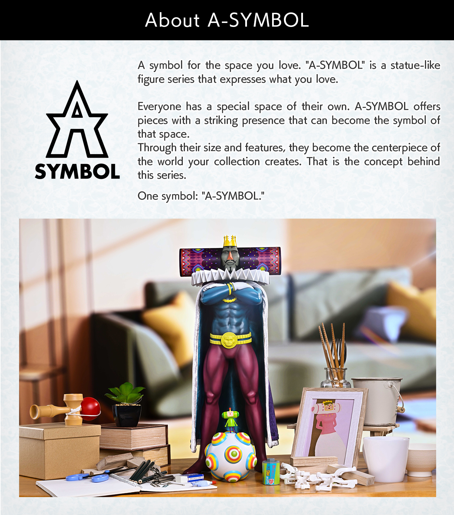 About A-SYMBOL: A standing figure that expresses what you love, placed in your favorite space as a symbol. One symbol: "A-SYMBOL".